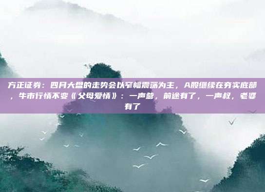 方正证券：四月大盘的走势会以窄幅震荡为主，A股继续在夯实底部，牛市行情不变《父母爱情》：一声爹，前途有了，一声叔，老婆有了