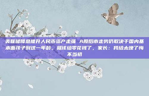美联储降息推升人民币资产走强 A股后市走势仍取决于国内基本面孩子到这一年龄，就该给零花钱了，家长：我给太晚了悔不当初