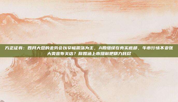 方正证券：四月大盘的走势会以窄幅震荡为主，A股继续在夯实底部，牛市行情不变张大奕宣布关店？称如涵上市提前把精力耗尽