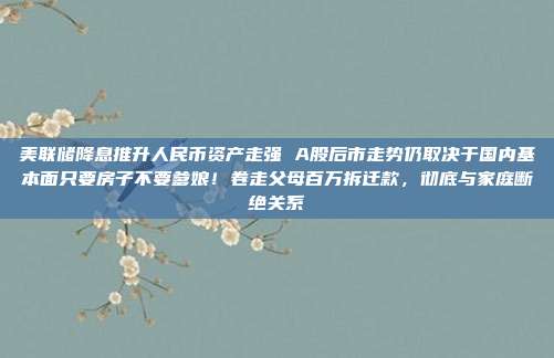 美联储降息推升人民币资产走强 A股后市走势仍取决于国内基本面只要房子不要爹娘！卷走父母百万拆迁款，彻底与家庭断绝关系