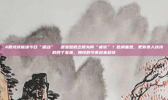 A股光伏板块今日“躁动”  逆变器概念股为何“疲软”？低调善思，更有贵人扶持的四个星座，赚钱的节奏越来越快