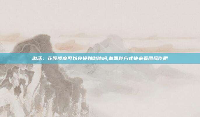 激活：花呗额度可以兑换到微信吗,有两种方式快来看图操作吧